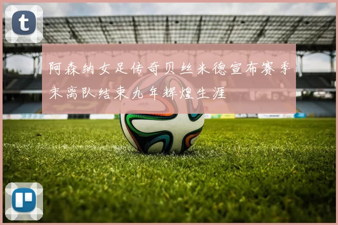 阿森纳女足传奇贝丝米德宣布赛季末离队结束九年辉煌生涯