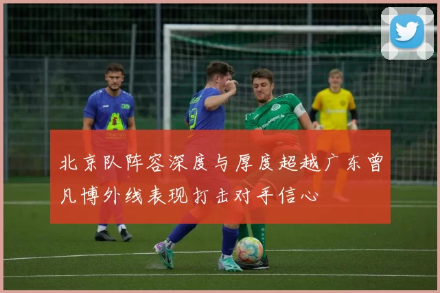 北京队阵容深度与厚度超越广东曾凡博外线表现打击对手信心