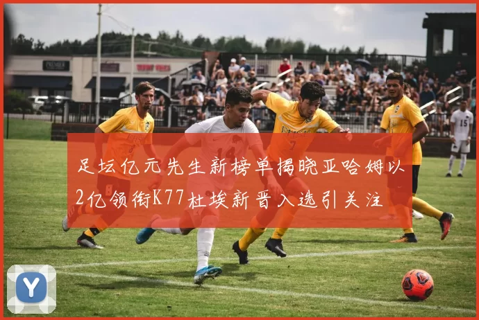 足坛亿元先生新榜单揭晓亚哈姆以2亿领衔K77杜埃新晋入选引关注