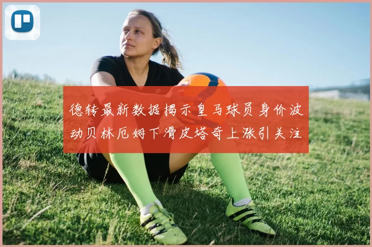德转最新数据揭示皇马球员身价波动贝林厄姆下滑皮塔奇上涨引关注