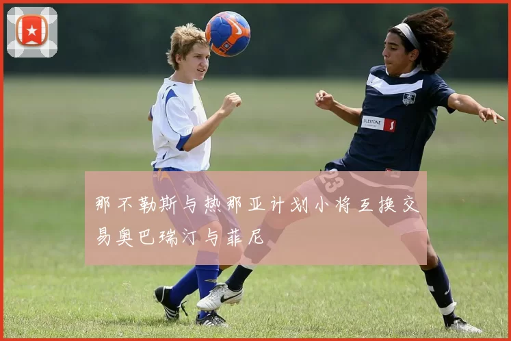 那不勒斯与热那亚计划小将互换交易奥巴瑞汀与菲尼