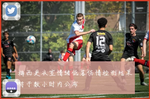 梅西更衣室情绪低落伤情检测结果将于数小时内公布