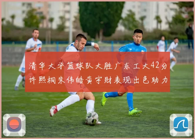 清华大学篮球队大胜广东工大42分许熙桐朱伟皓黄宇财表现出色助力胜利