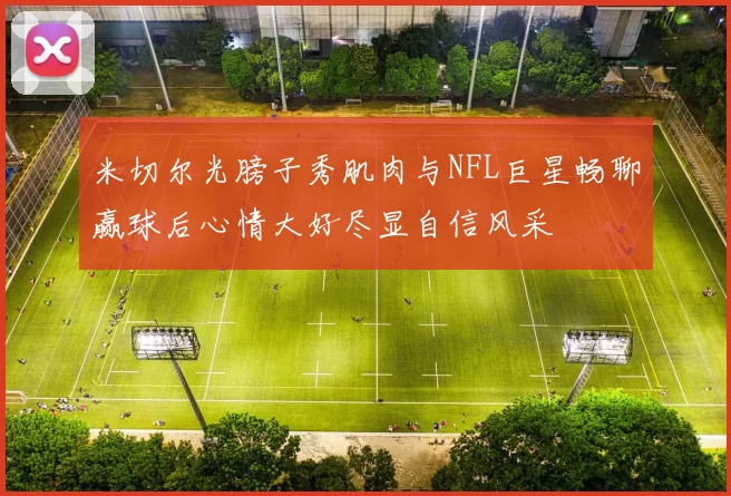 米切尔光膀子秀肌肉与NFL巨星畅聊赢球后心情大好尽显自信风采