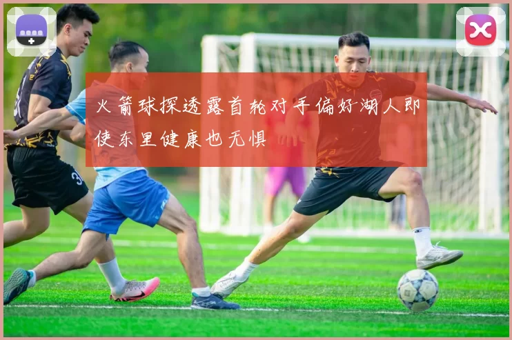 火箭球探透露首轮对手偏好湖人即使东里健康也无惧