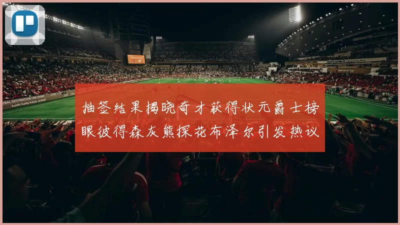 抽签结果揭晓奇才获得状元爵士榜眼彼得森灰熊探花布泽尔引发热议