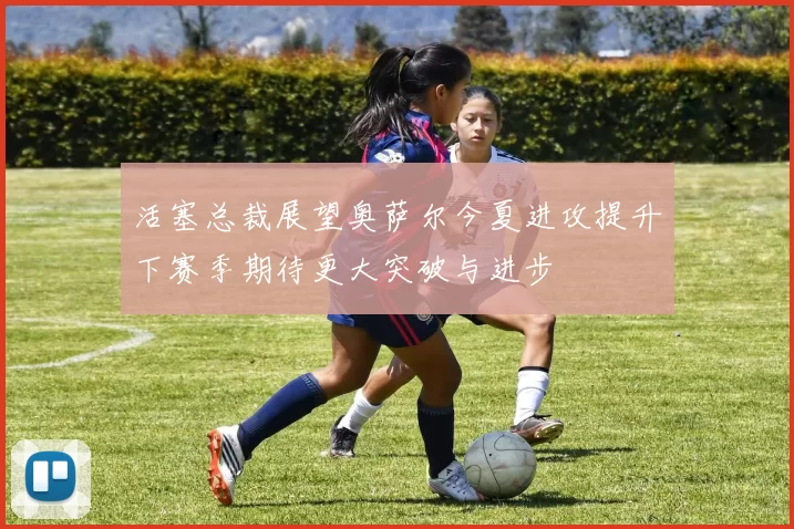 活塞总裁展望奥萨尔今夏进攻提升下赛季期待更大突破与进步