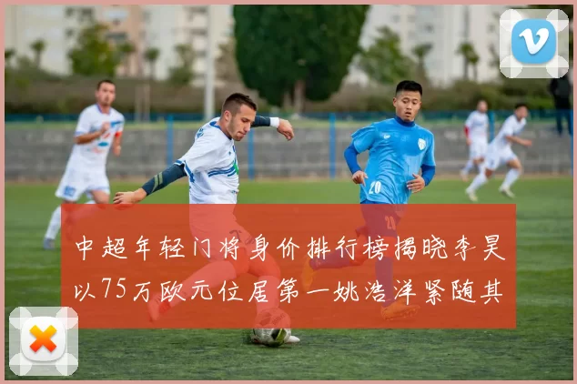 中超年轻门将身价排行榜揭晓李昊以75万欧元位居第一姚浩洋紧随其后